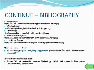 CONTINUE – BIBLIOGRAPHY Warp image http://www.download-for-free.com/imgb/funny-morph-maker.jpg Mozilla firefox http://en.wikipedia.org/wiki/File:Firefox_3.5_logo.png  Html image http://www.webtechu.com/tutorial/img/notepad1.png  Microsoft word symbol http://www.aqsa.org.uk/Portals/0/Misc/Microsoft%20Word.png  operating software http://www.posmarket.com.au/images/Operating-Systems-Software.jpg  Music was obtained from: Sonic mystery ( http://sonicmystery.blogspot.com/  )with the track ‘lioness’ in the web site –  www.last.fm   Information was obtained from:  Powers, GK.  Information Processes and Technology.  (2003).  Heinemann:  22 Salmon street, Port Melbourne, Victoria 3207. 