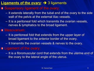 Dr. Gamal Said 8
Ligaments of the ovary: è 3 ligaments
! Suspensory ligament of the ovary:
–  It extends laterally from the tubal end of the ovary to the side
wall of the pelvis at the external iliac vessels.
–  It is a peritoneal fold which transmits the ovarian vessels,
nerves & lymphatics to the broad ligament.
! Mesovarium:
–  It is peritoneal fold that extends from the upper layer of
broad ligament to the anterior border of the ovary.
–  It transmits the ovarian vessels & nerves to the ovary.
! Ligament of the ovary:
–  It is a fibromuscular cord that extends from the uterine end of
the ovary to the lateral angle of the uterus.
 