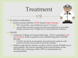 
 H. pylori eradication
 proton pump inhibitor (PPI)–based triple therapy.
 PPI, amoxicillin, and clarithromycin for 7-14 days.
 Amoxicillin should be replaced with metronidazole in penicillin-
allergic patients only  high rate of metronidazole resistance
 NSAID
 American College of Gastroenterology (ACG ) guideline: test
for H pylori done in patients who started long-term NSAID
therapy
 NSAIDs should be immediately discontinued in patients with
positive H pylori test results if clinically feasible
 Patient with known history of ulcer and in whom NSAID use is
unavoidable, the lowest possible dose and duration of the
NSAID and co-therapy with a PPI or misoprostol are
recommended.
Treatment
 