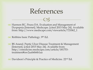 
 Harmon RC, Peura DA. Evaluation and Management of
Dyspepsia [Internet]. Medscape. [cited 2015 May 24]. Available
from: http://www.medscape.com/viewarticle/721062_1
 Robbins basic Pathology. 9th Ed.
 BS Anand. Peptic Ulcer Disease Treatment & Management
[Internet]. [cited 2015 May 24]. Available from:
http://emedicine.medscape.com/article/181753-
treatment#aw2aab6b6b1aa
 Davidson’s Principle & Practice of Medicine. 22nd Ed.
References
 