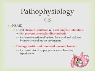 
 NSAID
 Direct chemical irritation & COX enzyme inhibition,
which prevent prostaglandin synthesis
 increases secretion of hydrochloric acid and reduces
bicarbonate and mucin production
 Damage gastric and duodenal mucosal barrier
 increased risk of upper gastric ulcer, bleeding
&perforation.
Pathophysiology
 