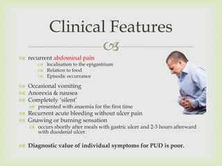 
 recurrent abdominal pain
 localisation to the epigastrium
 Relation to food
 Episodic occurrance
 Occasional vomiting
 Anorexia & nausea
 Completely ‘silent’
 presented with anaemia for the first time
 Recurrent acute bleeding without ulcer pain
 Gnawing or burning sensation
 occurs shortly after meals with gastric ulcer and 2-3 hours afterward
with duodenal ulcer.
 Diagnostic value of individual symptoms for PUD is poor.
Clinical Features
 