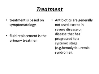 Treatment
• treatment is based on
symptomatology.
• fluid replacement is the
primary treatmen
• Antibiotics are generally
not used except in
severe disease or
disease that has
progressed to a
systemic stage
(e.g.hemolytic-uremia
syndrome).
 