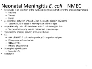 6
Neonatal Meningitis E. coli NMEC
• Meningitis in an infection of the fluid and membranes that cover the brain and spinal cord
– Bacteria
– Viruses
– Fungi
• E. coli incites between 1/4 and 1/3 of meningitis cases in newborns
– Less than 2% of cases of meningitis at all other ages
• Approximately 1 out of 5 newborns with E. coli meningitis dies
– Survivors frequently sustain permanent brain damage
• The majority of cases occur in premature babies
• K-1
– 80% of NMEC E. coli strains produce K-1 capsular antigens
– K1 capsular polysaccharide
– O18ac:H7:K1
– Inhibits phagocytosis
• Siderophore production
– Sequesters Fe
• Endotoxin
 