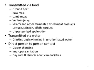 8
• Transmitted via food
– Ground beef
– Raw milk
– Lamb meat
– Venison jerky
– Salami and other fermented dried meat products
– Lettuce, spinach, alfalfa sprouts
– Unpasteurized apple cider
• Transmitted via water
– Drinking and swimming in unchlorinated water
• Direct person to person contact
– Diaper changing
– Improper sanitation
– Day care & chronic adult care facilities
 