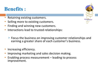 Benefits  : Retaining existing customers. Selling more to existing customers. Finding and winning new customers. Interactions lead to trusted relationships:  Focus the business on improving customer relationships and earning a greater share of each customer’s business. Increasing efficiency. Improving marketing and sales decision making. Enabling process measurement – leading to process improvement. 