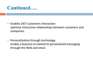 Continued…. Enables 24/7 customers interaction:  optimize interactive relationships between customers and companies. Personalization through technology:  enable a business to extend its personalized messaging through the Web and email. 