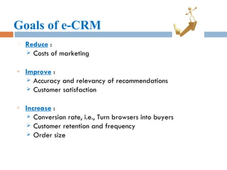 Goals of e-CRM Reduce  : Costs of marketing Improve  : Accuracy and relevancy of recommendations Customer satisfaction Increase  : Conversion rate, i.e., Turn browsers into buyers Customer retention and frequency Order size 