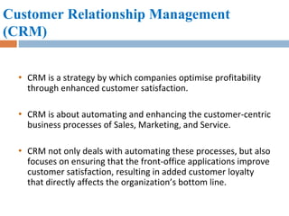 Customer Relationship Management (CRM)   CRM is a strategy by which companies optimise profitability through enhanced customer satisfaction. CRM is about automating and enhancing the customer-centric business processes of Sales, Marketing, and Service.  CRM not only deals with automating these processes, but also focuses on ensuring that the front-office applications improve customer satisfaction, resulting in added customer loyalty that directly affects the organization’s bottom line.  