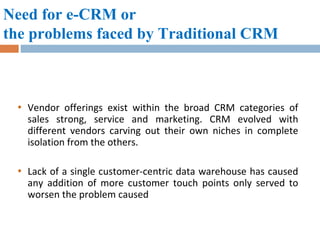 Need for e-CRM or the problems faced by Traditional CRM Vendor offerings exist within the broad CRM categories of sales strong, service and marketing. CRM evolved with different vendors carving out their own niches in complete isolation from the others.  Lack of a single customer-centric data warehouse has caused any addition of more customer touch points only served to worsen the problem caused  