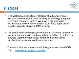 E-CRM E-CRM (Electronic Customer Relationship Management) expands the traditional CRM techniques by integrating new electronic channels, such as Web, wireless, and voice technologies and combines it with e-business applications into the overall enterprise CRM strategy.  The goal is to drive consistency within all channels relative to sales, customer service and marketing initiatives to achieve a flawless customer experience and maximize customer satisfaction, customer loyalty and revenue.  Therefore ,it is just an expanded, integrated version of CRM . Thus,  Old CRM + Internet = e-CRM  