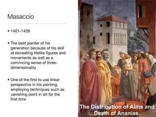 Masaccio

• 1401-1428


• The best painter of his
  generation because of his skill
  at recreating lifelike ﬁgures and
  movements as well as a
  convincing sense of three-
  dimensionality


• One of the ﬁrst to use linear
  perspective in his painting,
  employing techniques such as
  vanishing point in art for the
  ﬁrst time

                                      The Distribution of Alms and
                                           Death of Ananias.
 