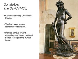 Donatello’s
The David (1430)

• Commissioned by Cosimo de'
  Medici.


• The ﬁrst major work of
  Renaissance sculpture.


• Marked a move toward
  naturalism and the rendering of
  human feelings in the human
  ﬁgure.
 