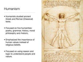 Humanism

• Humanists studied ancient
  Greek and Roman (Classical)
  texts.


• Focused on ﬁve humanities:
  poetry, grammar, history, moral
  philosophy and rhetoric.


• Emphasized the importance of
  human values instead of
  religious beliefs.


• Focused on using reason and
  logic to understand people and
  nature.
 