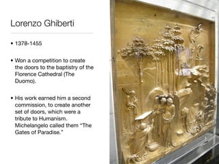 Lorenzo Ghiberti

• 1378-1455


• Won a competition to create
  the doors to the baptistry of the
  Florence Cathedral (The
  Duomo).


• His work earned him a second
  commission, to create another
  set of doors, which were a
  tribute to Humanism.
  Michelangelo called them “The
  Gates of Paradise.”
 