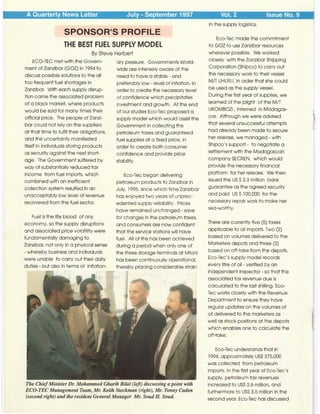 A Quarterly News Letter July - September 1997 Vol. 2 Issue No. 9
SPONSOR'S PROFILE
THE BEST FUEL SUPPLY MODEL
By Steve Herbert
ECO-TEC met with the Govern-
ment of Zanzibar (GOZ) in 1994 to
discuss possible solutions to the all
too frequent fuel shortages in
Zanzibar. With each supply disrup-
tion came the associated problem
of a black market, where products
would be sold for many times their
official price. The people of Zanzi-
bar could not rely on the suppliers
at that time to fulfil their obligations,
and this uncertainty manifested
itself in individuals storing products
as security against the next short-
age. The Government suffered by
way of substantially reduced tax
income from fuel imports, which
combined with an inefficient
collection system resulted in an
unacceptably low level of revenue
recovered from the fuel sector.
Fuel is the life blood of any
economy, so the supply disruptions
and associated price volatility were
fundamentally damaging to
Zanzibar, not only in a physical sense
- whereby business and individuals
were unable to carry out their daily
duties - but also in terms of inflation-
ary pressure. Governments World-
wide are intensely aware of the
need to have a stable - and
preferably low - level of inflation, in
order to create the necessary level
of confidence which precipitates
investment and growth. At the end
of our studies Eco-Tee proposed a
supply model which would assist the
Government in collecting the
petroleum taxes and guaranteed
fuel supplies at a fixed price, in
order to create both consumer
confidence and provide price
stability.
Eco-Tee began delivering
petroleum productsto Zanzibar in
July, 1995, since which time Zanzibar
has enjoyed two years of unprec-
edented supply reliability. Prices
have remained unchanged - save
for changes in the petroleum taxes,
and consumers are now confident
that the service stations will have
fuel. All of this has been achieved
during a period when only one of
the three storage terminals at Mtoni
has been continuously operational,
thereby placing considerable strain
The ChiefMinister Dr. Mohammed Gharib Bilal (left) discussing a point with
ECO-TEC Management Team, Mr. Keith Stockman (right), Mr. Tonny Caden
(second right) and the resident General Manager Mr. Soud H. Soud.
in the supply logistics.
Eco-Tee made the commitment
to GOZ to use Zanzibar resources
wherever possible. We worked
closely with the Zanzibar Shipping
Corporation (Shipco) to carry out
the necessary work to their vessel
M/T UHURU, in order that she could
be used as the supply vessel.
During the first year of supplies, we
learned of the plight of the M/T
UKOMBOZI, interned in Madagas-
car. Although we were advised
that several unsuccessful attempts
had already been made to secure
her release, we managed - with
Shipco'ssupport - to negotiate a
settlement with the Madagascan
company SECREN, which would
provide the necessary financial
platform for her release. We then
issued the US S2.3 million bank
guarantee as the agreed security
and paid USS l 00,000 for the
necessary repair work to make her
sea-worthy.
There are currently five (5) taxes
applicable to oil imports. Two (2)
based on volumes delivered to the
Marketers depots and three (3)
based on off-take from the depots.
Eco-Tee'ssupply model records
every litre of oil - verified by an
independent inspector - so that the
associated tax revenue due is
calculated to the last shilling. Eco-
Tec works closely with the Revenue
Department to ensure they have
regular updates on the volumes of
oil delivered to the marketers as
well as stock positions at the depots
which enables one to calculate the
off-take.
Eco-Tee understands that in
1994, approximately USS 375,000
was collected from petroleum
imports. In the first year of Eco-Tee's
supply, petroleum tax revenues
increased to USS 2.6 million, and
furthermore to USS 3.5 million in the
second year. Eco-Tee has discussed
 