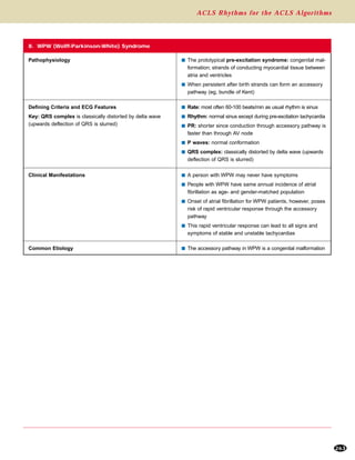 ACLS Rhythms for the ACLS Algorithms
263
8. WPW (Wolff-Parkinson-White) Syndrome
Pathophysiology s The prototypical pre-excitation syndrome: congenital mal-
formation; strands of conducting myocardial tissue between
atria and ventricles
s When persistent after birth strands can form an accessory
pathway (eg, bundle of Kent)
Defining Criteria and ECG Features
Key: QRS complex is classically distorted by delta wave
(upwards deflection of QRS is slurred)
s Rate: most often 60-100 beats/min as usual rhythm is sinus
s Rhythm: normal sinus except during pre-excitation tachycardia
s PR: shorter since conduction through accessory pathway is
faster than through AV node
s P waves: normal conformation
s QRS complex: classically distorted by delta wave (upwards
deflection of QRS is slurred)
Clinical Manifestations s A person with WPW may never have symptoms
s People with WPW have same annual incidence of atrial
fibrillation as age- and gender-matched population
s Onset of atrial fibrillation for WPW patients, however, poses
risk of rapid ventricular response through the accessory
pathway
s This rapid ventricular response can lead to all signs and
symptoms of stable and unstable tachycardias
Common Etiology s The accessory pathway in WPW is a congenital malformation
 