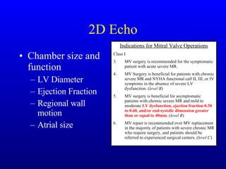 2D Echo Chamber size and function LV Diameter Ejection Fraction Regional wall motion Atrial size Indications for Mitral Valve Operations Class I MV surgery is recommended for the symptomatic patient with acute severe MR. MV Surgery is beneficial for patients with chronic severe MR and NYHA functional call II, III, or IV symptoms in the absence of severe LV dysfunction. ( level B ) MV surgery is beneficial for asymptomatic patients with chornic severe MR and mild to moderate  LV dysfunction, ejection fraction 0.30 to 0.60, and/or end-systolic dimension greater than or equal to 40mm.  ( level B ) MV repair is recommended over MV replacement in the majority of patients with severe chronic MR who require surgery, and patients should be referred to experienced surgical centers. ( level C ) 