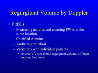 Regurgitant Volume by Doppler Pitfalls Measuring annulus and ensuring PW is at the same location. Calcified Annulus Aortic regurgitation Variations with individual patients ie: small LV size (small regurgitant volume, different body surface areas) 