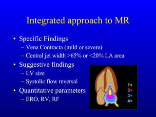 Integrated approach to MR Specific Findings Vena Contracta (mild or severe) Central jet width >65% or <20% LA area Suggestive findings LV size Systolic flow reversal Quantitative parameters ERO, RV, RF 