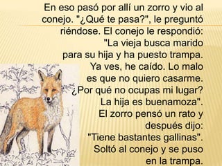 En eso pasó por allí un zorro y vio al
conejo. "¿Qué te pasa?", le preguntó
   riéndose. El conejo le respondió:
              "La vieja busca marido
    para su hija y ha puesto trampa.
           Ya ves, he caído. Lo malo
          es que no quiero casarme.
      ¿Por qué no ocupas mi lugar?
             La hija es buenamoza".
             El zorro pensó un rato y
                        después dijo:
          "Tiene bastantes gallinas".
            Soltó al conejo y se puso
                        en la trampa.
 