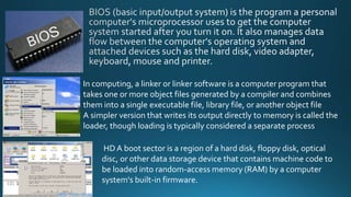 In computing, a linker or linker software is a computer program that
takes one or more object files generated by a compiler and combines
them into a single executable file, library file, or another object file
A simpler version that writes its output directly to memory is called the
loader, though loading is typically considered a separate process
HDA boot sector is a region of a hard disk, floppy disk, optical
disc, or other data storage device that contains machine code to
be loaded into random-access memory (RAM) by a computer
system's built-in firmware.
 