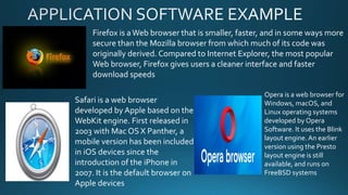 Firefox is aWeb browser that is smaller, faster, and in some ways more
secure than the Mozilla browser from which much of its code was
originally derived. Compared to Internet Explorer, the most popular
Web browser, Firefox gives users a cleaner interface and faster
download speeds
Safari is a web browser
developed by Apple based on the
WebKit engine. First released in
2003 with Mac OS X Panther, a
mobile version has been included
in iOS devices since the
introduction of the iPhone in
2007. It is the default browser on
Apple devices
Opera is a web browser for
Windows, macOS, and
Linux operating systems
developed by Opera
Software. It uses the Blink
layout engine.An earlier
version using the Presto
layout engine is still
available, and runs on
FreeBSD systems
 