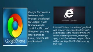 Google Chrome is a
freeware web
browser developed
by Google. It was
first released in
2008, for Microsoft
Windows, and was
later ported to
Linux, macOS, iOS
and Android.
Internet Explorer is a series of graphical
web browsers developed by Microsoft
and included in the MicrosoftWindows
line of operating systems, starting in
1995. It was first released as part of the
add-on package Plus! forWindows 95
that year
 