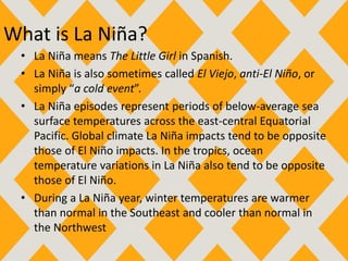 What is La Niña?
• La Niña means The Little Girl in Spanish.
• La Niña is also sometimes called El Viejo, anti-El Niño, or
simply “a cold event”.
• La Niña episodes represent periods of below-average sea
surface temperatures across the east-central Equatorial
Pacific. Global climate La Niña impacts tend to be opposite
those of El Niño impacts. In the tropics, ocean
temperature variations in La Niña also tend to be opposite
those of El Niño.
• During a La Niña year, winter temperatures are warmer
than normal in the Southeast and cooler than normal in
the Northwest
 