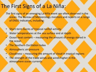 The First Signs of a La Niña:
The first signs of an emerging La Niña event are often observed in the
ocean. The Bureau of Meteorology monitors and reports on a range
of ENSO indicators, including:
• Short-term bursts of tropical rainfall activity
• Water temperatures at the sea surface and at depth
• Ocean heat content – measuring the amount of energy stored in
the ocean
• The Southern Oscillation Index
• Atmospheric air pressure
• Cloudiness – measuring the amount of cloud in tropical regions
• The strength of the trade winds and winds higher in the
atmosphere ocean currents
 