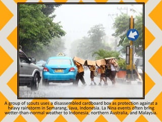 A group of scouts uses a disassembled cardboard box as protection against a
heavy rainstorm in Semarang, Java, Indonesia. La Nina events often bring
wetter-than-normal weather to Indonesia, northern Australia, and Malaysia.
 