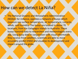 How can we detect La Niña?
• The National Oceanic and Atmospheric Administration
(NOAA), for instance, operates a network of buoys which
measure sea-surface temperature, air temperature, currents,
winds, and humidity. The buoys are located in about 70
locations, from the Galapagos Islands to Australia. These
buoys transmit data to researchers and meteorologists every
day. Using buoy data in conjunction with visual information
they receive from satellites, scientists are able to more
accurately predict ENSO and visualize its development and
impact around the globe.
 