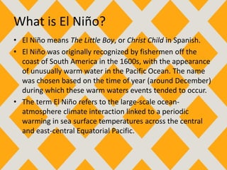 What is El Niño?
• El Niño means The Little Boy, or Christ Child in Spanish.
• El Niño was originally recognized by fishermen off the
coast of South America in the 1600s, with the appearance
of unusually warm water in the Pacific Ocean. The name
was chosen based on the time of year (around December)
during which these warm waters events tended to occur.
• The term El Niño refers to the large-scale ocean-
atmosphere climate interaction linked to a periodic
warming in sea surface temperatures across the central
and east-central Equatorial Pacific.
 