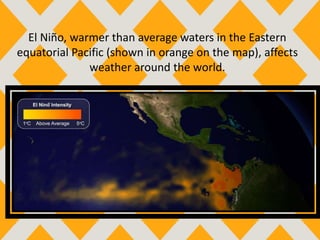 El Niño, warmer than average waters in the Eastern
equatorial Pacific (shown in orange on the map), affects
weather around the world.
 