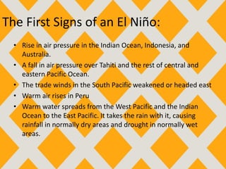 The First Signs of an El Niño:
• Rise in air pressure in the Indian Ocean, Indonesia, and
Australia.
• A fall in air pressure over Tahiti and the rest of central and
eastern Pacific Ocean.
• The trade winds in the South Pacific weakened or headed east
• Warm air rises in Peru
• Warm water spreads from the West Pacific and the Indian
Ocean to the East Pacific. It takes the rain with it, causing
rainfall in normally dry areas and drought in normally wet
areas.
 