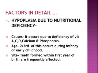 1. HYPOPLASIA DUE TO NUTRITIONAL
DEFICIENCY–
 Causes- It occurs due to deficiency of vit
A,C,D,Calcium & Phosphorus.
 Age- 2/3rd of this occurs during infancy
or early childhood.
 Site- Teeth formed within first year of
birth are frequently affected.
11
 