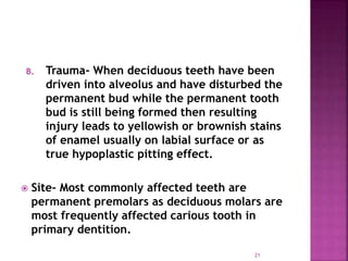 B. Trauma- When deciduous teeth have been
driven into alveolus and have disturbed the
permanent bud while the permanent tooth
bud is still being formed then resulting
injury leads to yellowish or brownish stains
of enamel usually on labial surface or as
true hypoplastic pitting effect.
 Site- Most commonly affected teeth are
permanent premolars as deciduous molars are
most frequently affected carious tooth in
primary dentition. lesion.
21
 