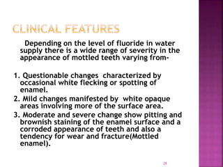 Depending on the level of fluoride in water
supply there is a wide range of severity in the
appearance of mottled teeth varying from-
1. Questionable changes characterized by
occasional white flecking or spotting of
enamel.
2. Mild changes manifested by white opaque
areas involving more of the surface area.
3. Moderate and severe change show pitting and
brownish staining of the enamel surface and a
corroded appearance of teeth and also a
tendency for wear and fracture(Mottled
enamel).
28
 