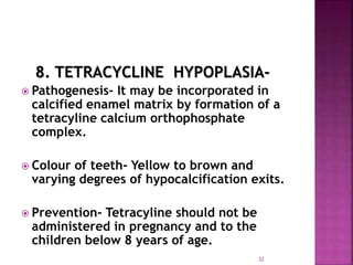 8. TETRACYCLINE HYPOPLASIA-
 Pathogenesis- It may be incorporated in
calcified enamel matrix by formation of a
tetracyline calcium orthophosphate
complex.
 Colour of teeth- Yellow to brown and
varying degrees of hypocalcification exits.
 Prevention- Tetracyline should not be
administered in pregnancy and to the
children below 8 years of age.
32
 