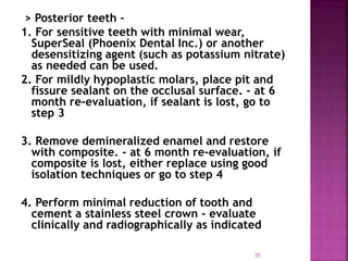 > Posterior teeth –
1. For sensitive teeth with minimal wear,
SuperSeal (Phoenix Dental Inc.) or another
desensitizing agent (such as potassium nitrate)
as needed can be used.
2. For mildly hypoplastic molars, place pit and
fissure sealant on the occlusal surface. - at 6
month re-evaluation, if sealant is lost, go to
step 3
3. Remove demineralized enamel and restore
with composite. - at 6 month re-evaluation, if
composite is lost, either replace using good
isolation techniques or go to step 4
4. Perform minimal reduction of tooth and
cement a stainless steel crown - evaluate
clinically and radiographically as indicated
35
 