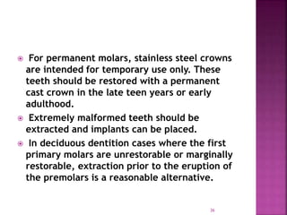  For permanent molars, stainless steel crowns
are intended for temporary use only. These
teeth should be restored with a permanent
cast crown in the late teen years or early
adulthood.
 Extremely malformed teeth should be
extracted and implants can be placed.
 In deciduous dentition cases where the first
primary molars are unrestorable or marginally
restorable, extraction prior to the eruption of
the premolars is a reasonable alternative.
36
 