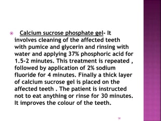  Calcium sucrose phosphate gel- It
involves cleaning of the affected teeth
with pumice and glycerin and rinsing with
water and applying 37% phosphoric acid for
1.5-2 minutes. This treatment is repeated ,
followed by application of 2% sodium
fluoride for 4 minutes. Finally a thick layer
of calcium sucrose gel is placed on the
affected teeth . The patient is instructed
not to eat anything or rinse for 30 minutes.
It improves the colour of the teeth.
38
 