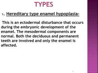 5
1. Hereditary type enamel hypoplasia-
This is an ectodermal disturbance that occurs
during the embryonic development of the
enamel. The mesodermal components are
normal. Both the deciduous and permanent
teeth are involved and only the enamel is
affected.
 