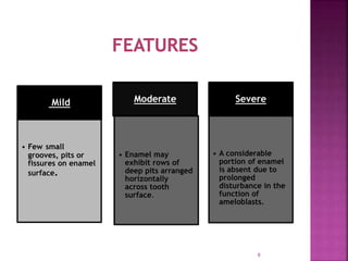 Mild
• Few small
grooves, pits or
fissures on enamel
surface.
Moderate
• Enamel may
exhibit rows of
deep pits arranged
horizontally
across tooth
surface.
Severe
• A considerable
portion of enamel
is absent due to
prolonged
disturbance in the
function of
ameloblasts.
9
 