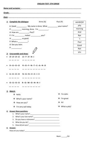 ENGLISH TEST: 5TH GRADE
Name and surname: ..................................................................................................................
Grade: …………………………………………………………………………………………………………………………………….
Date: ……………………………………………………………………………………………………………………………………..
1- Complete the dialogue: Anne (A) Paul (P)
A: Good __________. My name is Anne. What __________ your name?
P: __________ morning, Anne. I’m __________.
A: How are __________, Paul?
P: I’m __________ today! __________ you?
A: __________ so good.
P: What a __________!
A: See you later.
P: __________.
2- Unscramble and draw:
 O – D – O – G G – T – H – N - I
 D – G – O – O R – O – F – N – T – E – A – N - O
 G – D – O – O N – G – N – V – E – I - E
 O – G – O – D R – G – M – O – N – N - I
3- Match:
4- Answer these questions:
1. What’s your name?________________________________
2. What’s your last name? ____________________________
3. Do you have a nickname? ___________________________
4. What do you do? __________________________________
5. How old are you? __________________________________
5- Answer:
How are you today?________________________________________
Mark: ______/10
wonderful
pity
morning
And
Bye
‘s
Paul
Good
Not
you
__ __ __ __ __ __ __ __ __
__ __ __ __ __ __ __ __ __ __ __ __ __
__ __ __ __ __ __ __ __ __ __ __
__ __ __ __ __ __ __ __ __ __ __
 Hello
 What’s your name?
 How are you?
 I’m very sad today
 I’m John
 I’m great
 Hi!
 What a pity!
 