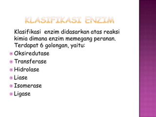 Klasifikasi enzim didasarkan atas reaksi
  kimia dimana enzim memegang peranan.
  Terdapat 6 golongan, yaitu:
 Oksiredutase
 Transferase
 Hidrolase
 Liase
 Isomerase
 Ligase
 