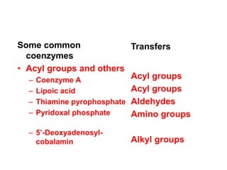 Some common
coenzymes
• Acyl groups and others
– Coenzyme A
– Lipoic acid
– Thiamine pyrophosphate
– Pyridoxal phosphate
– 5’-Deoxyadenosyl-
cobalamin
Transfers
Acyl groups
Acyl groups
Aldehydes
Amino groups
Alkyl groups
 