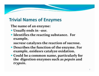 Trivial Names of Enzymes
The name of an enzyme:
 Usually ends in –ase.
 Identifies the reacting substance. For
 example,
 sucrase catalyzes the reaction of sucrose.
 Describes the function of the enzyme. For
 example, oxidases catalyze oxidation.
 Could be a common name, particularly for
 the digestion enzymes such as pepsin and
 trypsin.
                                              5
 