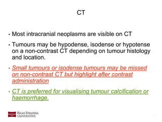 10
• Most intracranial neoplasms are visible on CT
• Tumours may be hypodense, isodense or hypotense
on a non-contrast CT depending on tumour histology
and location.
• Small tumours or isodense tumours may be missed
on non-contrast CT but highlight after contrast
administration
• CT is preferred for visualising tumour calcification or
haemorrhage.
CT
 