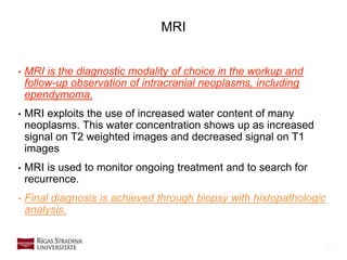 12
MRI
• MRI is the diagnostic modality of choice in the workup and
follow-up observation of intracranial neoplasms, including
ependymoma.
• MRI exploits the use of increased water content of many
neoplasms. This water concentration shows up as increased
signal on T2 weighted images and decreased signal on T1
images
• MRI is used to monitor ongoing treatment and to search for
recurrence.
• Final diagnosis is achieved through biopsy with histopathologic
analysis.
 